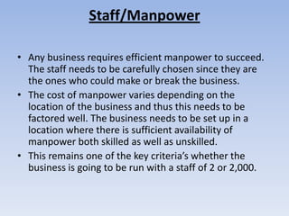Staff/Manpower

• Any business requires efficient manpower to succeed.
  The staff needs to be carefully chosen since they are
  the ones who could make or break the business.
• The cost of manpower varies depending on the
  location of the business and thus this needs to be
  factored well. The business needs to be set up in a
  location where there is sufficient availability of
  manpower both skilled as well as unskilled.
• This remains one of the key criteria’s whether the
  business is going to be run with a staff of 2 or 2,000.
 