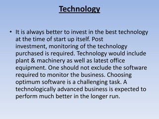 Technology

• It is always better to invest in the best technology
  at the time of start up itself. Post
  investment, monitoring of the technology
  purchased is required. Technology would include
  plant & machinery as well as latest office
  equipment. One should not exclude the software
  required to monitor the business. Choosing
  optimum software is a challenging task. A
  technologically advanced business is expected to
  perform much better in the longer run.
 