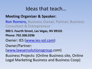 Ideas that teach…
Meeting Organizer & Speaker:
Ron Romero, Business Owner, Partner, Business
Consultant & Entrepreneur
900 S. Fourth Street, Las Vegas, NV 89101
Phone: 702.308.0296
Owner: IES (www.ies-sol.com)
Owner/Partner:
(www.lawyersolutionsgroup.com)
Business Projects: (Online Business site, Online
Legal Marketing Business and Business Coop)
 