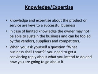 Knowledge/Expertise

• Knowledge and expertise about the product or
  service are keys to a successful business.
• In case of limited knowledge the owner may not
  be able to sustain the business and can be fooled
  by the vendors, suppliers and competitors.
• When you ask yourself a question “What
  business shall I start?” you need to get a
  convincing reply about what you intend to do and
  how you are going to go about it.
 