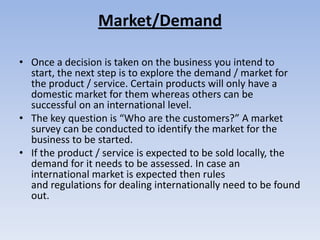 Market/Demand

• Once a decision is taken on the business you intend to
  start, the next step is to explore the demand / market for
  the product / service. Certain products will only have a
  domestic market for them whereas others can be
  successful on an international level.
• The key question is “Who are the customers?” A market
  survey can be conducted to identify the market for the
  business to be started.
• If the product / service is expected to be sold locally, the
  demand for it needs to be assessed. In case an
  international market is expected then rules
  and regulations for dealing internationally need to be found
  out.
 