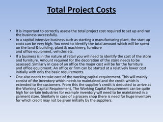 Total Project Costs

•   It is important to correctly assess the total project cost required to set up and run
    the business successfully.
•   In a capital intensive business such as starting a manufacturing plant, the start up
    costs can be very high. You need to identify the total amount which will be spent
    on the land & building, plant & machinery, furniture
    and office equipment, vehicles etc.
•   If a business is in the nature of retail you will need to identify the cost of the store
    and furniture. Amount required for the decoration of the store needs to be
    assessed. Similarly in case of an office the major cost will be for the furniture
    and office equipment. An office or firm can be started at a relatively lower cost
    initially with only the basic requirements.
•   One also needs to take care of the working capital requirement. This will mainly
    consist of the inventory which needs to maintained and the credit which is
    extended to the customers. From this the supplier’s credit is deducted to arrive at
    the Working Capital Requirement. The Working Capital Requirement can be quite
    high for certain industries for example inventory will need to be maintained in a
    garment store. Similarly in case of a grocery shop there is need for huge inventory
    for which credit may not be given initially by the suppliers.
 