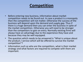 Competition

• Before entering new business, information about market
  competition needs to be found out. In case a product is a monopoly
  then the competition will not matter. Otherwise the success of the
  business will depend upon the demand and supply gap. Thus if
  there is a huge demand then you can enter the business in spite of
  the market competition. Otherwise you will need to be stronger
  than the competitors to gain an entry. Normally existing firms will
  always have an advantage due to the experience they have and
  because they may be well equipped.
• The question which needs to be answered is “What is unique about
  the product / service which will be offered to survive the market
  competition”?
• Information such as who are the competitors, what is their market
  strategy and what factors are required to compete with them are
  important.
 