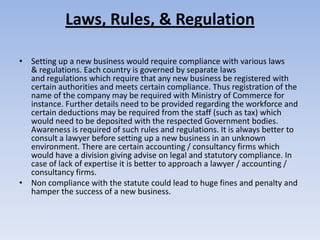 Laws, Rules, & Regulation

• Setting up a new business would require compliance with various laws
  & regulations. Each country is governed by separate laws
  and regulations which require that any new business be registered with
  certain authorities and meets certain compliance. Thus registration of the
  name of the company may be required with Ministry of Commerce for
  instance. Further details need to be provided regarding the workforce and
  certain deductions may be required from the staff (such as tax) which
  would need to be deposited with the respected Government bodies.
  Awareness is required of such rules and regulations. It is always better to
  consult a lawyer before setting up a new business in an unknown
  environment. There are certain accounting / consultancy firms which
  would have a division giving advise on legal and statutory compliance. In
  case of lack of expertise it is better to approach a lawyer / accounting /
  consultancy firms.
• Non compliance with the statute could lead to huge fines and penalty and
  hamper the success of a new business.
 