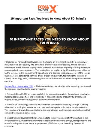 10 Important Facts You Need to Know About FDI in India
FDI stands for Foreign Direct Investment. It refers to an investment made by a company or
individual from one country into a business or entity in another country. Unlike portfolio
investment, which involves buying stocks or bonds, FDI involves acquiring a lasting interest in
an enterprise in another country. This lasting interest implies a significant degree of influence
by the investor in the management, operations, and decision-making processes of the foreign
business. FDI is considered a critical driver of economic growth, facilitating the transfer of
capital, technology, skills, and fostering international trade and economic integration between
countries.
Foreign Direct Investment (FDI) holds immense importance for both the investing country and
the recipient country due to several reasons:
1. Economic Growth: FDI serves as a catalyst for economic growth in the recipient country by
injecting capital, expertise, and technology. It helps in boosting productivity, creating job
opportunities, and enhancing overall economic development.
2. Transfer of Technology and Skills: Multinational corporations investing through FDI bring
advanced technologies, innovative practices, and managerial skills to the recipient country.
This transfer of knowledge contributes to the upgrading of local industries and enhances their
competitiveness on a global scale.
3. Infrastructural Development: FDI often leads to the development of infrastructure in the
recipient country. Investments in sectors like telecommunications, energy, transportation, and
manufacturing contribute to the improvement of infrastructure, benefiting the overall
economy.
 
