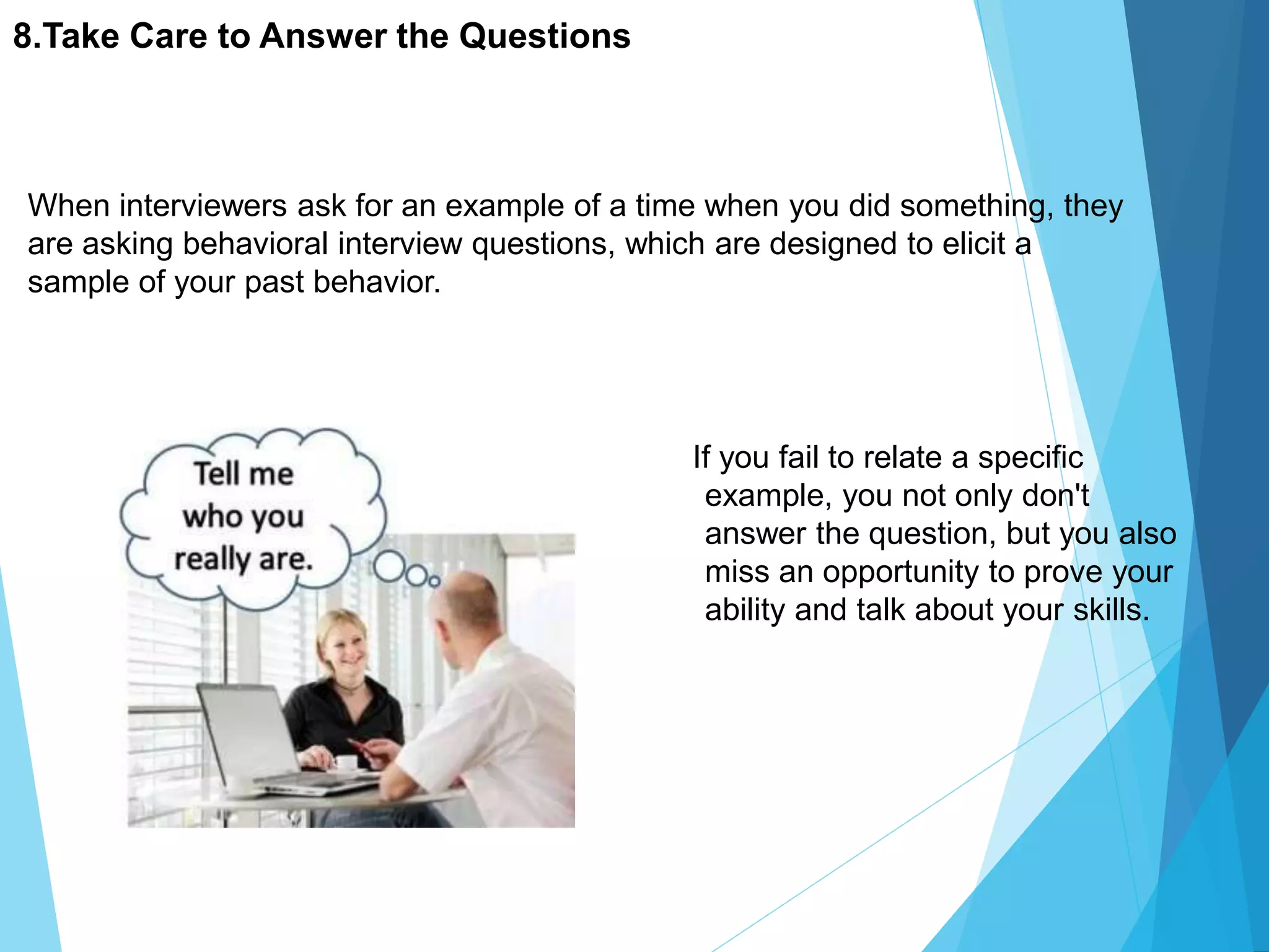 8.Take Care to Answer the Questions
If you fail to relate a specific
example, you not only don't
answer the question, but you also
miss an opportunity to prove your
ability and talk about your skills.
When interviewers ask for an example of a time when you did something, they
are asking behavioral interview questions, which are designed to elicit a
sample of your past behavior.
 