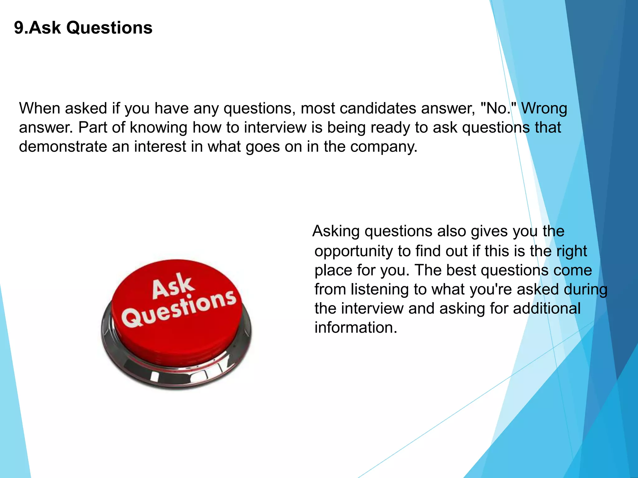 9.Ask Questions
Asking questions also gives you the
opportunity to find out if this is the right
place for you. The best questions come
from listening to what you're asked during
the interview and asking for additional
information.
When asked if you have any questions, most candidates answer, "No." Wrong
answer. Part of knowing how to interview is being ready to ask questions that
demonstrate an interest in what goes on in the company.
 