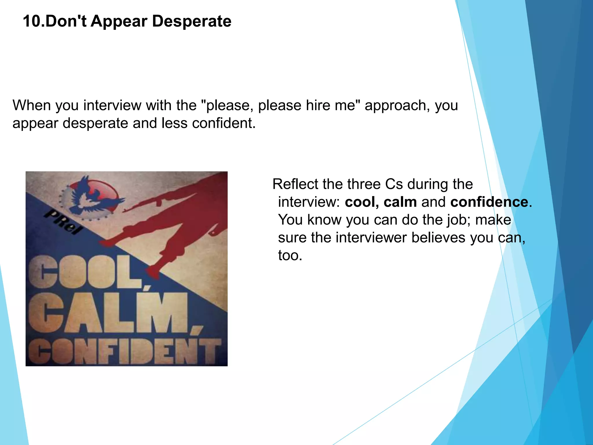 10.Don't Appear Desperate
Reflect the three Cs during the
interview: cool, calm and confidence.
You know you can do the job; make
sure the interviewer believes you can,
too.
When you interview with the "please, please hire me" approach, you
appear desperate and less confident.
 