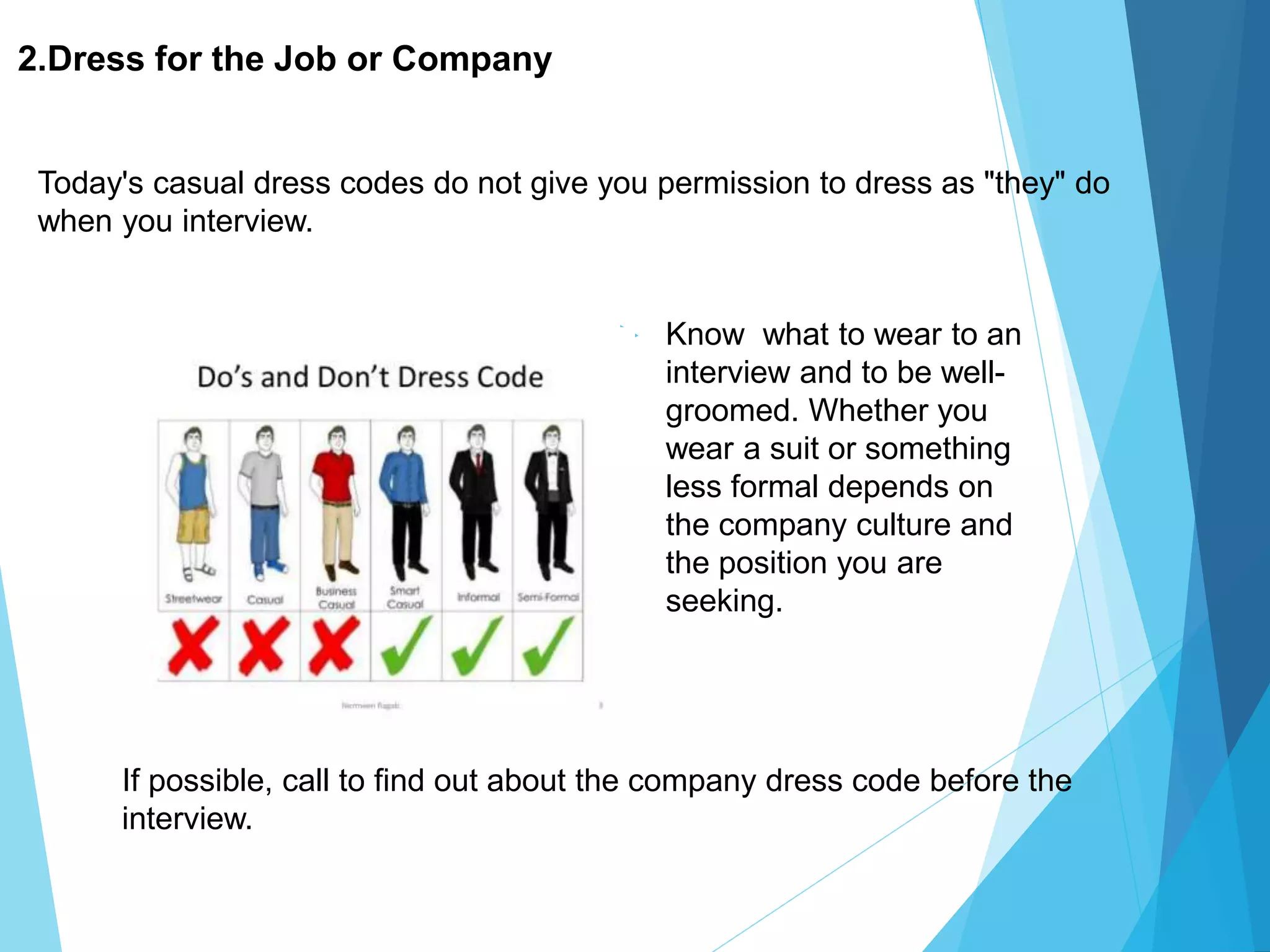2.Dress for the Job or Company
 Know what to wear to an
interview and to be well-
groomed. Whether you
wear a suit or something
less formal depends on
the company culture and
the position you are
seeking.
Today's casual dress codes do not give you permission to dress as "they" do
when you interview.
If possible, call to find out about the company dress code before the
interview.
 
