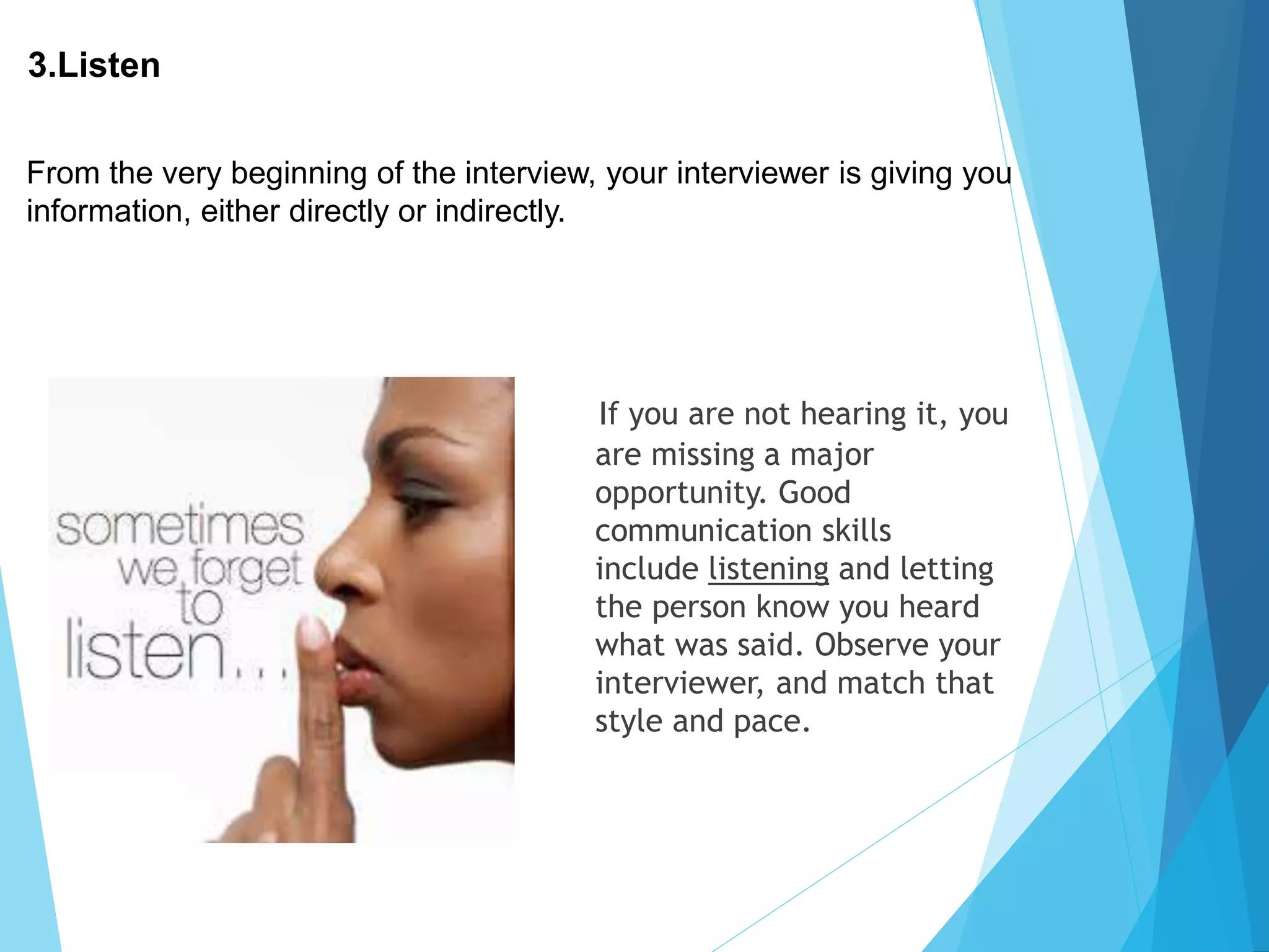 3.Listen
If you are not hearing it, you
are missing a major
opportunity. Good
communication skills
include listening and letting
the person know you heard
what was said. Observe your
interviewer, and match that
style and pace.
From the very beginning of the interview, your interviewer is giving you
information, either directly or indirectly.
 