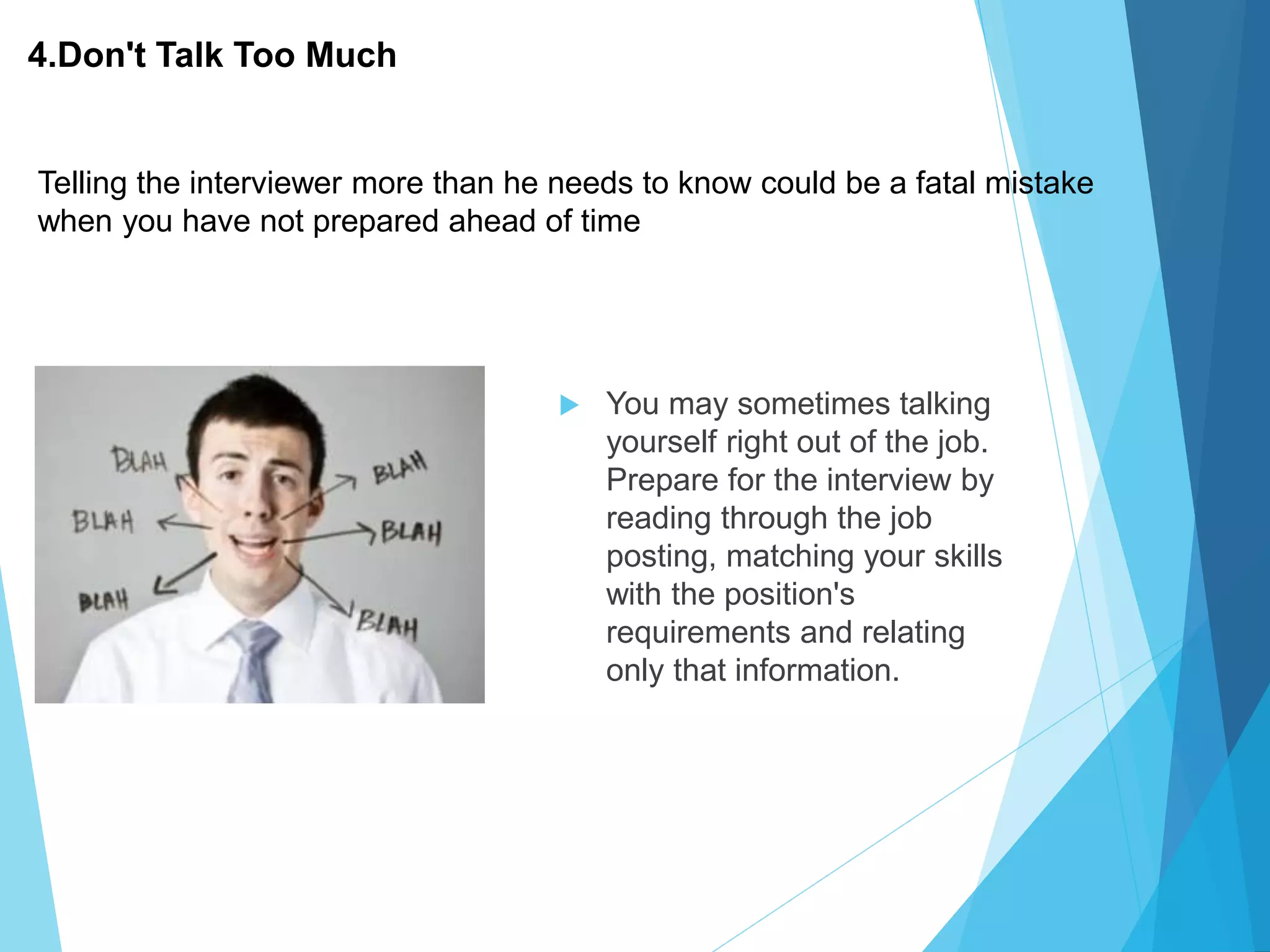 4.Don't Talk Too Much
 You may sometimes talking
yourself right out of the job.
Prepare for the interview by
reading through the job
posting, matching your skills
with the position's
requirements and relating
only that information.
Telling the interviewer more than he needs to know could be a fatal mistake
when you have not prepared ahead of time
 