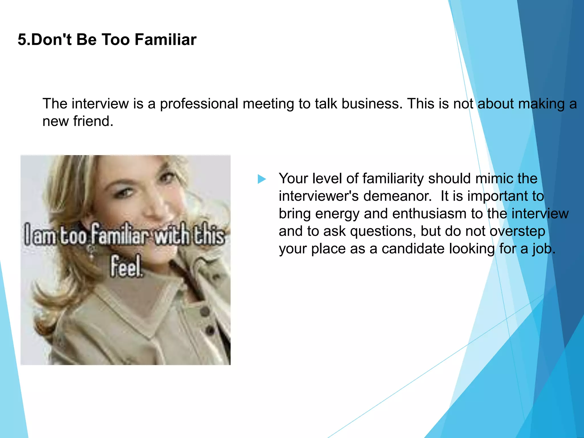 5.Don't Be Too Familiar
 Your level of familiarity should mimic the
interviewer's demeanor. It is important to
bring energy and enthusiasm to the interview
and to ask questions, but do not overstep
your place as a candidate looking for a job.
The interview is a professional meeting to talk business. This is not about making a
new friend.
 