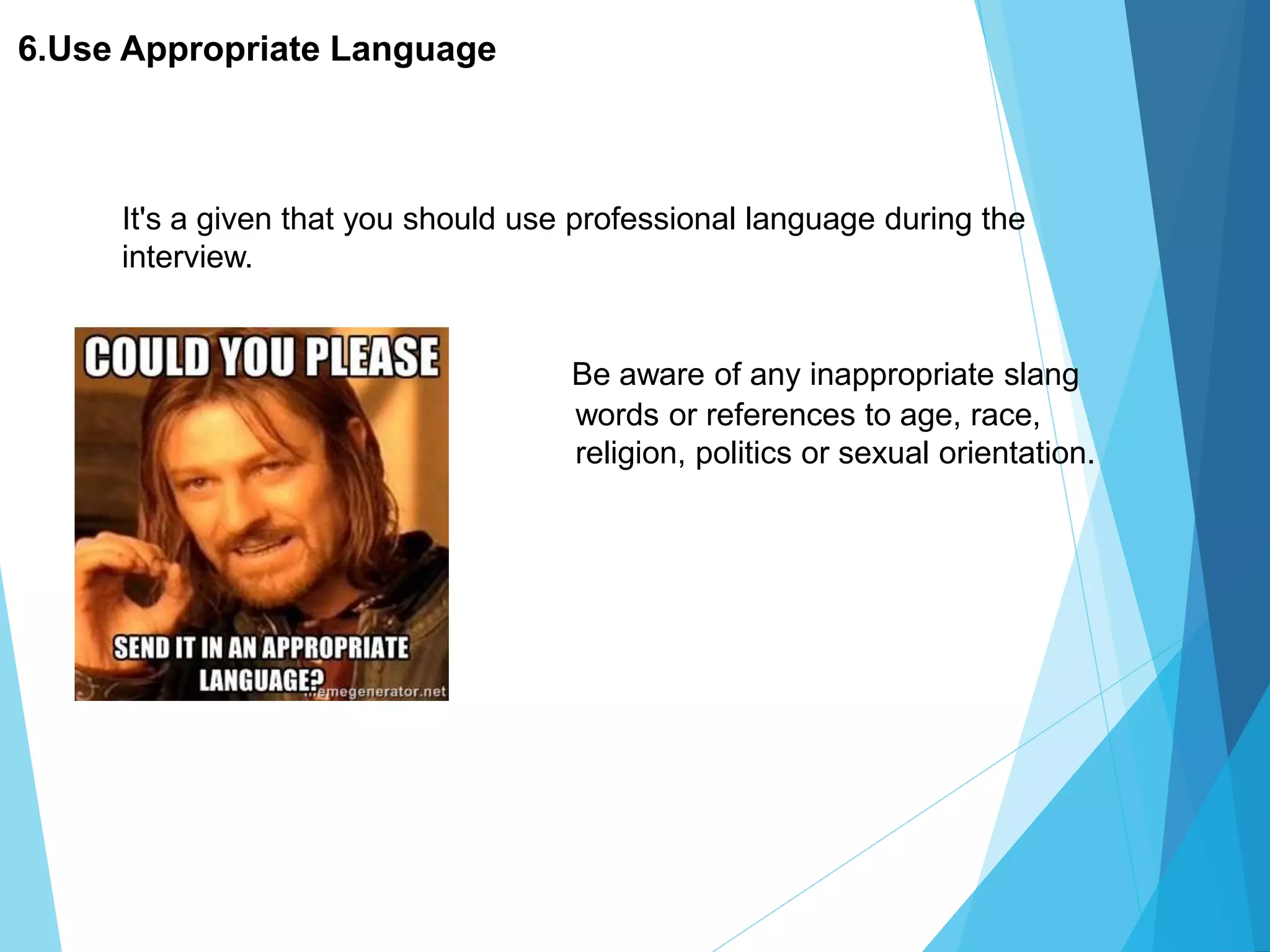 6.Use Appropriate Language
Be aware of any inappropriate slang
words or references to age, race,
religion, politics or sexual orientation.
It's a given that you should use professional language during the
interview.
 