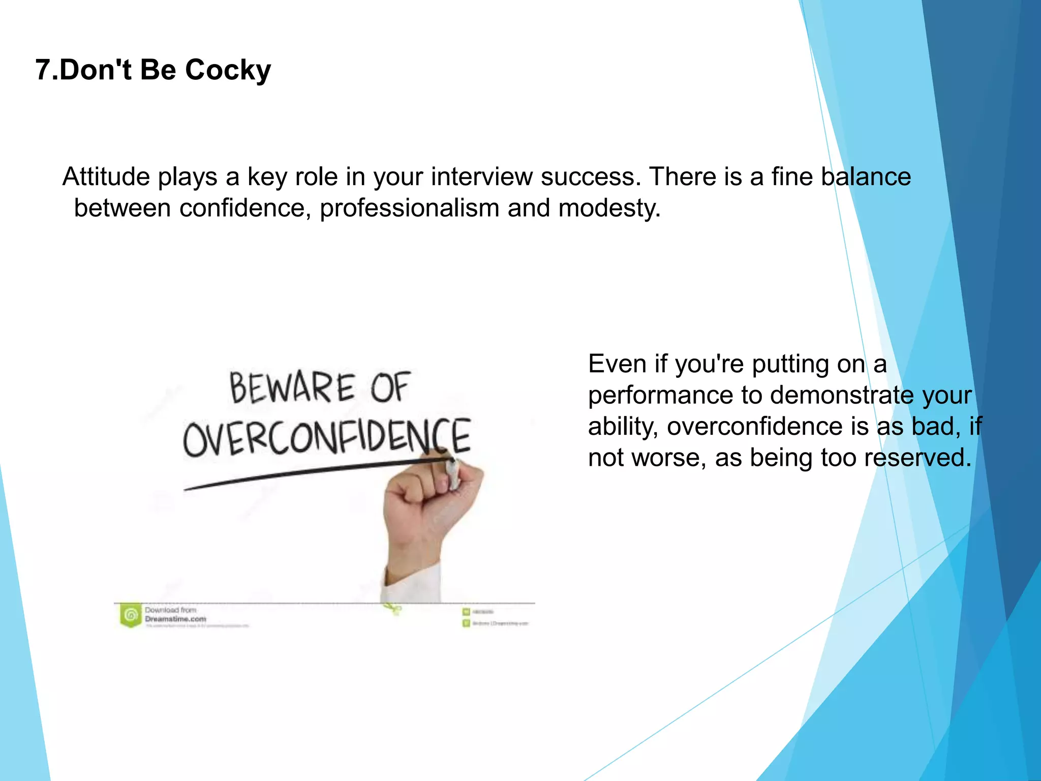 7.Don't Be Cocky
Attitude plays a key role in your interview success. There is a fine balance
between confidence, professionalism and modesty.
Even if you're putting on a
performance to demonstrate your
ability, overconfidence is as bad, if
not worse, as being too reserved.
 