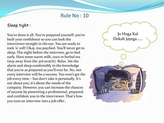 Rule No : 10
Sleep tight :

You've done it all. You've prepared yourself; you've      Jo Hoga Kal
built your confidence so you can look the               Dekah Jayega……
interviewer straight in the eye. You are ready to
rock ‘n' roll! Okay, too psyched. You'll never get to
sleep. The night before the interview, go to bed
early. Have some warm milk, coco or herbal tea
(stay away from the 3rd scotch). Relax. Set the
alarm and sleep comfortably in the knowledge
that you're as prepared as you'll ever be. No, not
every interview will be a success. You won't get the
job every time – but don't take it personally. It's
not about you; it's about the needs of the
company. However, you can increase the chances
of success by presenting a professional, prepared,
and confident you to the interviewer. That's how
you turn an interview into a job offer.
 