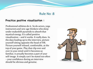 Rule No :8
Practice positive visualization :

Professional athletes do it. So do actors, yoga
instructors and new age thinkers who sleep
under makeshift pyramids to absorb that
mystical energy. It's called positive
visualization – and it works. It really does. In
the days leading up to the interview, picture
yourself sitting opposite the head of HR.
Picture yourself relaxed, comfortable, at the
top of your game. Play that clip over and
over in your mind until it becomes so
familiar, it actually becomes a part of your
self-image. It simply can't be stated too often
– your confidence during an interview
should be obvious and genuine.
 