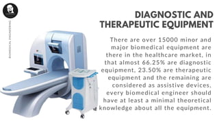 There are over 15000 minor and
major biomedical equipment are
there in the healthcare market, in
that almost 66.25% are diagnostic
equipment, 23.50% are therapeutic
equipment and the remaining are
considered as assistive devices,
every biomedical engineer should
have at least a minimal theoretical
knowledge about all the equipment.
DIAGNOSTIC AND
THERAPEUTIC EQUIPMENT
BIOMEDICALENGINEERING
 