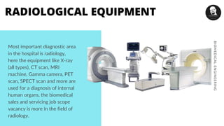 Most important diagnostic area
in the hospital is radiology,
here the equipment like X-ray
(all types), CT scan, MRI
machine, Gamma camera, PET
scan, SPECT scan and more are
used for a diagnosis of internal
human organs, the biomedical
sales and servicing job scope
vacancy is more in the field of
radiology.
BIOMEDICALENGINEERING
RADIOLOGICAL EQUIPMENT
 