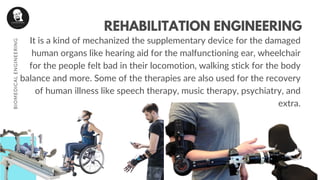 It is a kind of mechanized the supplementary device for the damaged
human organs like hearing aid for the malfunctioning ear, wheelchair
for the people felt bad in their locomotion, walking stick for the body
balance and more. Some of the therapies are also used for the recovery
of human illness like speech therapy, music therapy, psychiatry, and
extra.
REHABILITATION ENGINEERING
BIOMEDICALENGINEERING
 