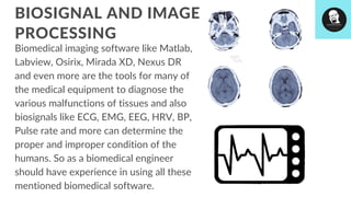 Biomedical imaging software like Matlab,
Labview, Osirix, Mirada XD, Nexus DR
and even more are the tools for many of
the medical equipment to diagnose the
various malfunctions of tissues and also
biosignals like ECG, EMG, EEG, HRV, BP,
Pulse rate and more can determine the
proper and improper condition of the
humans. So as a biomedical engineer
should have experience in using all these
mentioned biomedical software.
BIOSIGNAL AND IMAGE
PROCESSING
 
