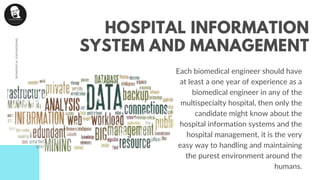 Each biomedical engineer should have
at least a one year of experience as a
biomedical engineer in any of the
multispecialty hospital, then only the
candidate might know about the
hospital information systems and the
hospital management, it is the very
easy way to handling and maintaining
the purest environment around the
humans.
BIOMEDICALENGINEERING
HOSPITAL INFORMATION
SYSTEM AND MANAGEMENT
 