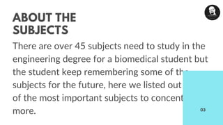ABOUT THE
SUBJECTS
There are over 45 subjects need to study in the
engineering degree for a biomedical student but
the student keep remembering some of the
subjects for the future, here we listed out some
of the most important subjects to concentrate
more. 03
 