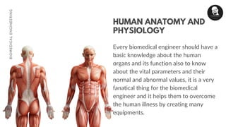 HUMAN ANATOMY AND
PHYSIOLOGY
Every biomedical engineer should have a
basic knowledge about the human
organs and its function also to know
about the vital parameters and their
normal and abnormal values, it is a very
fanatical thing for the biomedical
engineer and it helps them to overcome
the human illness by creating many
equipments.
BIOMEDICALENGINEERING
 