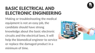 Making or troubleshooting the medical
equipment is not an easy job, the
candidate should have strong
knowledge about the basic electronic
circuits and the electrical laws, it will
help the biomedical engineer to service
or replace the damaged product in a
minimum of time.
BASIC ELECTRICAL AND
ELECTRONIC ENGINEERING
 