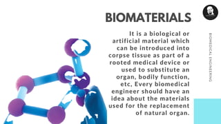 It is a biological or
artificial material which
can be introduced into
corpse tissue as part of a
rooted medical device or
used to substitute an
organ, bodily function,
etc, Every biomedical
engineer should have an
idea about the materials
used for the replacement
of natural organ.
BIOMEDICALENGINEERING
BIOMATERIALS
 