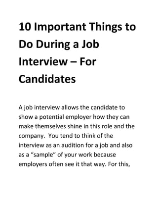 10 Important Things to
Do During a Job
Interview – For
Candidates
A job interview allows the candidate to
show a potential employer how they can
make themselves shine in this role and the
company. You tend to think of the
interview as an audition for a job and also
as a “sample” of your work because
employers often see it that way. For this,
 
