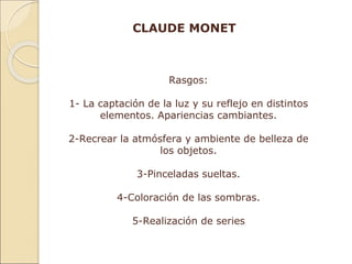 CLAUDE MONET
Rasgos:
1- La captación de la luz y su reflejo en distintos
elementos. Apariencias cambiantes.
2-Recrear la atmósfera y ambiente de belleza de
los objetos.
3-Pinceladas sueltas.
4-Coloración de las sombras.
5-Realización de series
 