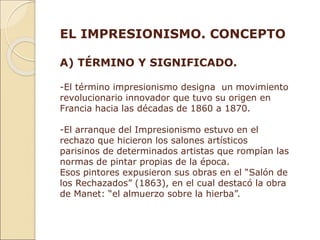 EL IMPRESIONISMO. CONCEPTO
A) TÉRMINO Y SIGNIFICADO.
-El término impresionismo designa un movimiento
revolucionario innovador que tuvo su origen en
Francia hacia las décadas de 1860 a 1870.
-El arranque del Impresionismo estuvo en el
rechazo que hicieron los salones artísticos
parisinos de determinados artistas que rompían las
normas de pintar propias de la época.
Esos pintores expusieron sus obras en el “Salón de
los Rechazados” (1863), en el cual destacó la obra
de Manet: “el almuerzo sobre la hierba”.
 