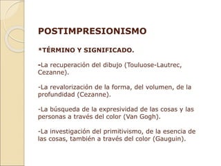 POSTIMPRESIONISMO
*TÉRMINO Y SIGNIFICADO.
-La recuperación del dibujo (Touluose-Lautrec,
Cezanne).
-La revalorización de la forma, del volumen, de la
profundidad (Cezanne).
-La búsqueda de la expresividad de las cosas y las
personas a través del color (Van Gogh).
-La investigación del primitivismo, de la esencia de
las cosas, también a través del color (Gauguin).
 