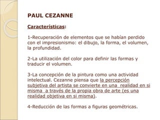 PAUL CEZANNE
Características:
1-Recuperación de elementos que se habían perdido
con el impresionismo: el dibujo, la forma, el volumen,
la profundidad.
2-La utilización del color para definir las formas y
traducir el volumen.
3-La concepción de la pintura como una actividad
intelectual. Cezanne piensa que la percepción
subjetiva del artista se convierte en una realidad en si
misma a través de la propia obra de arte (es una
realidad objetiva en si misma).
4-Reducción de las formas a figuras geométricas.
 