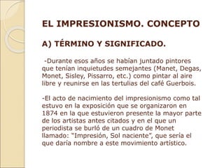 EL IMPRESIONISMO. CONCEPTO
A) TÉRMINO Y SIGNIFICADO.
-Durante esos años se habían juntado pintores
que tenían inquietudes semejantes (Manet, Degas,
Monet, Sisley, Pissarro, etc.) como pintar al aire
libre y reunirse en las tertulias del café Guerbois.
-El acto de nacimiento del impresionismo como tal
estuvo en la exposición que se organizaron en
1874 en la que estuvieron presente la mayor parte
de los artistas antes citados y en el que un
periodista se burló de un cuadro de Monet
llamado: “Impresión, Sol naciente”, que sería el
que daría nombre a este movimiento artístico.
 