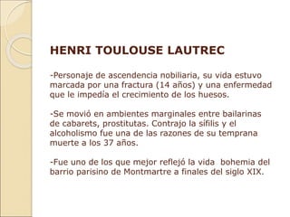 HENRI TOULOUSE LAUTREC
-Personaje de ascendencia nobiliaria, su vida estuvo
marcada por una fractura (14 años) y una enfermedad
que le impedía el crecimiento de los huesos.
-Se movió en ambientes marginales entre bailarinas
de cabarets, prostitutas. Contrajo la sífilis y el
alcoholismo fue una de las razones de su temprana
muerte a los 37 años.
-Fue uno de los que mejor reflejó la vida bohemia del
barrio parisino de Montmartre a finales del siglo XIX.
 