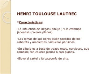 HENRI TOULOUSE LAUTREC
*Características:
-La influencia de Degas (dibujo ) y la estampa
japonesa (colores planos).
-Los temas de sus obras están sacados de los
cabarets y ambientes nocturnos parisinos.
-Su dibujo es a base de trazos rotos, nerviosos, que
combina con colores planos o casi planos.
-Elevó al cartel a la categoría de arte.
 