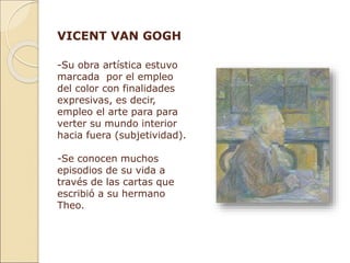 VICENT VAN GOGH
-Su obra artística estuvo
marcada por el empleo
del color con finalidades
expresivas, es decir,
empleo el arte para para
verter su mundo interior
hacia fuera (subjetividad).
-Se conocen muchos
episodios de su vida a
través de las cartas que
escribió a su hermano
Theo.
 