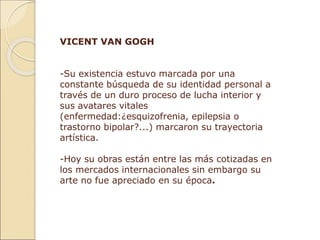 VICENT VAN GOGH
-Su existencia estuvo marcada por una
constante búsqueda de su identidad personal a
través de un duro proceso de lucha interior y
sus avatares vitales
(enfermedad:¿esquizofrenia, epilepsia o
trastorno bipolar?...) marcaron su trayectoria
artística.
-Hoy su obras están entre las más cotizadas en
los mercados internacionales sin embargo su
arte no fue apreciado en su época.
 