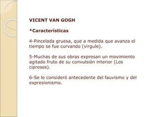 VICENT VAN GOGH
*Características
4-Pincelada gruesa, que a medida que avanza el
tiempo se fue curvando (virgule).
5-Muchas de sus obras expresan un movimiento
agitado fruto de su convulsión interior (Los
cipreses).
6-Se le consideró antecedente del fauvismo y del
expresionismo.
 