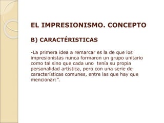 EL IMPRESIONISMO. CONCEPTO
B) CARACTÉRISTICAS
-La primera idea a remarcar es la de que los
impresionistas nunca formaron un grupo unitario
como tal sino que cada uno tenía su propia
personalidad artística, pero con una serie de
características comunes, entre las que hay que
mencionar:”.
 
