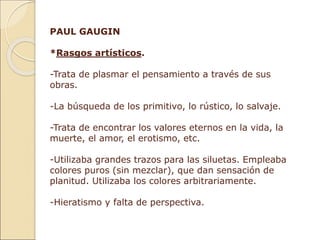PAUL GAUGIN
*Rasgos artísticos.
-Trata de plasmar el pensamiento a través de sus
obras.
-La búsqueda de los primitivo, lo rústico, lo salvaje.
-Trata de encontrar los valores eternos en la vida, la
muerte, el amor, el erotismo, etc.
-Utilizaba grandes trazos para las siluetas. Empleaba
colores puros (sin mezclar), que dan sensación de
planitud. Utilizaba los colores arbitrariamente.
-Hieratismo y falta de perspectiva.
 