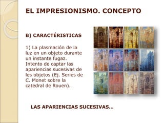 B) CARACTÉRISTICAS
1) La plasmación de la
luz en un objeto durante
un instante fugaz.
Intento de captar las
apariencias sucesivas de
los objetos (Ej. Series de
C. Monet sobre la
catedral de Rouen).
EL IMPRESIONISMO. CONCEPTO
LAS APARIENCIAS SUCESIVAS…
 