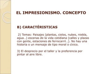 B) CARACTÉRISTICAS
2) Temas: Paisajes (plantas, cielos, nubes, niebla,
agua…) escenas de la vida cotidiana (calles y plazas
con gente, estaciones de ferrocarril…). No hay una
historia o un mensaje de tipo moral o cívico.
3) El desprecio por el taller y la preferencia por
pintar al aire libre.
EL IMPRESIONISMO. CONCEPTO
 