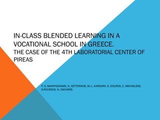 IN-CLASS BLENDED LEARNING IN A
VOCATIONAL SCHOOL IN GREECE.
THE CASE OF THE 4TH LABORATORIAL CENTER OF
PIREAS
P. S. MAKRYGIANNIS, N. XEFTERAKIS, M.-L. KARDARA, S. DOUROS, C. MICHAILIDIS,
S.ROUSSOS, N. ZACHARIS
 