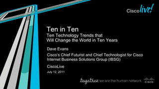 Ten in Ten
Ten Technology Trends that
Will Change the World in Ten Years
Dave Evans
Cisco’s Chief Futurist and Chief Technologist for Cisco
Internet Business Solutions Group (IBSG)
CiscoLive
July 12, 2011
 