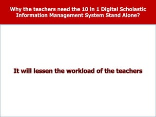 Why the teachers need the 10 in 1 Digital Scholastic
Information Management System Stand Alone?
It is much easier for the teachers to
prepare and submit their student’s
scholastic reports on due time.
The teacher is assured that aside from arriving to
an accurate computation the conversion from
numerical to Descriptive ratings in the K+12
Program can also be made.
The teacher will use the automated Class
Record where the student’s data will be
transferred automatically to the Form 138,
Form 137 and Form 18A.
 