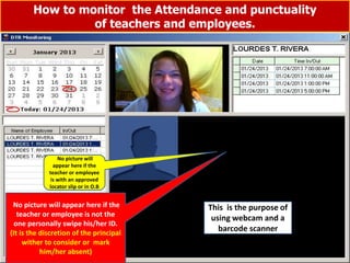 How to monitor the Attendance and punctuality
of teachers and employees.
Step No. 2 Direction: Please just follow the arrow (Click month & date first)
3
2
1 Sanny’s registered
picture
Sanny when he
swipe his ID to the
barcode scanner
Time when he entered the gate
Is Sanny’s registered
picture match to the
picture when he
swipe his ID?
No picture will
appear here if the
teacher or employee
is with an approved
locator slip or in O.B
No picture will appear here if the
teacher or employee is not the
one personally swipe his/her ID.
(It is the discretion of the principal
wither to consider or mark
him/her absent)
This is the purpose of
using webcam and a
barcode scanner
 