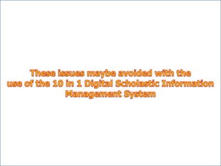 • It is possible that credentials of
student transferring from one
school to another carries not
the authentic copy of his/her
scholastic records. (Incorrect
LRN)
Issues and concerns
• It is possible that clientele find
difficulty in requesting their
own records from the school
where they graduated/enrolled.
• It is possible that the school will
have a hard time to submit their
student’s scholastic records/reports
to the division offices (Form 18-A)
in due time.
• It is possible that stored
student’s scholastic records
be damaged due to the long
period of time or by natural
disasters/calamities.
Attendance Report
• It is possible that the time in the
Form - 48 does not tally with the
log book
• It is possible that the Form – 7
does not tally with the Form - 48
ID
• It is possible that the release
of student’s and teacher’s ID
be delayed
 