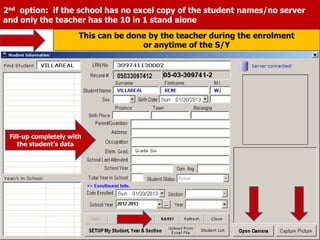 2nd option: if the school has no excel copy of the student names/no server
and only the teacher has the 10 in 1 stand alone
Fill-up completely with
the student’s data
This can be done by the teacher during the enrolment
or anytime of the S/Y
 